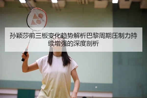 孙颖莎前三板变化趋势解析巴黎周期压制力持续增强的深度剖析 | kaiyun