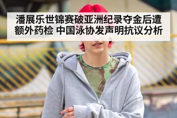 潘展乐世锦赛破亚洲纪录夺金后遭额外药检 中国泳协发声明抗议分析（kaiyun）