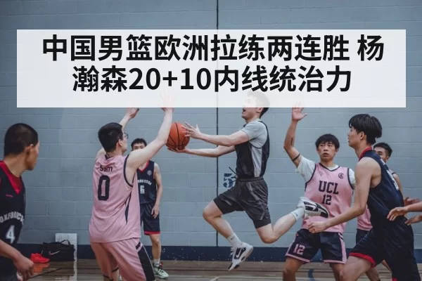 中国男篮欧洲拉练两连胜 杨瀚森20+10内线统治力 | kaiyun
